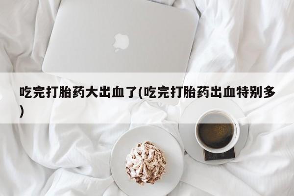 米非司酮片网上购买微信吃完打胎药大出血了(吃完打胎药出血特别多)