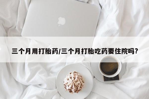 米非司酮片网上购买微信三个月用打胎药/三个月打胎吃药要住院吗?