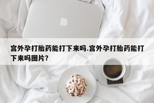 米非司酮片网上购买微信宫外孕打胎药能打下来吗.宫外孕打胎药能打下来吗图片？