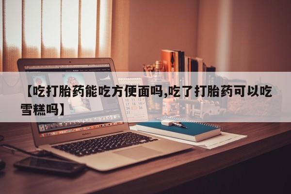 米非司酮片网上购买微信【吃打胎药能吃方便面吗,吃了打胎药可以吃雪糕吗】