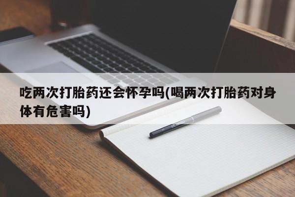 米非司酮片网上购买微信吃两次打胎药还会怀孕吗(喝两次打胎药对身体有危害吗)