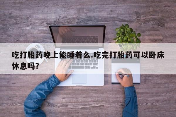 米非司酮片网上购买微信吃打胎药晚上能睡着么.吃完打胎药可以卧床休息吗？