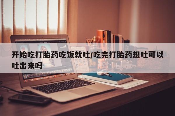 米非司酮片网上购买微信开始吃打胎药吃饭就吐/吃完打胎药想吐可以吐出来吗