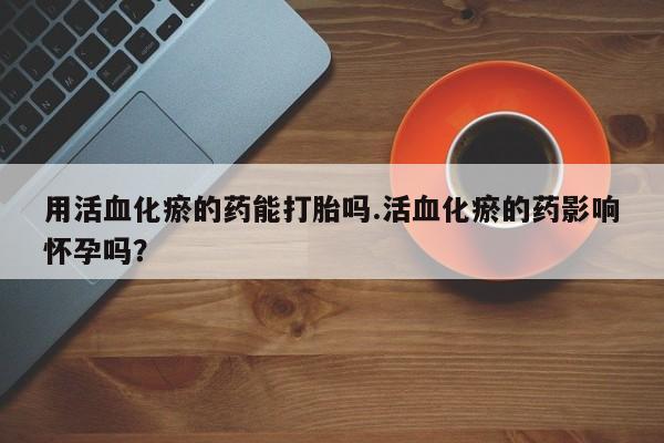 米非司酮片网上购买微信用活血化瘀的药能打胎吗.活血化瘀的药影响怀孕吗？