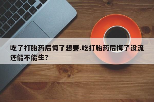 米非司酮片网上购买微信吃了打胎药后悔了想要.吃打胎药后悔了没流还能不能生？