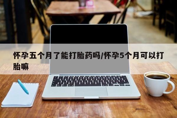米非司酮片网上购买微信怀孕五个月了能打胎药吗/怀孕5个月可以打胎嘛