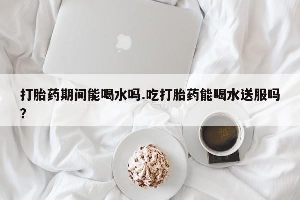 米非司酮片网上购买微信打胎药期间能喝水吗.吃打胎药能喝水送服吗？