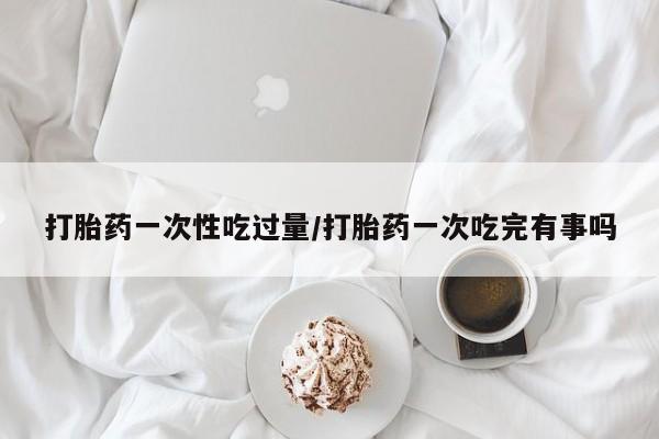 米非司酮片网上购买微信打胎药一次性吃过量/打胎药一次吃完有事吗