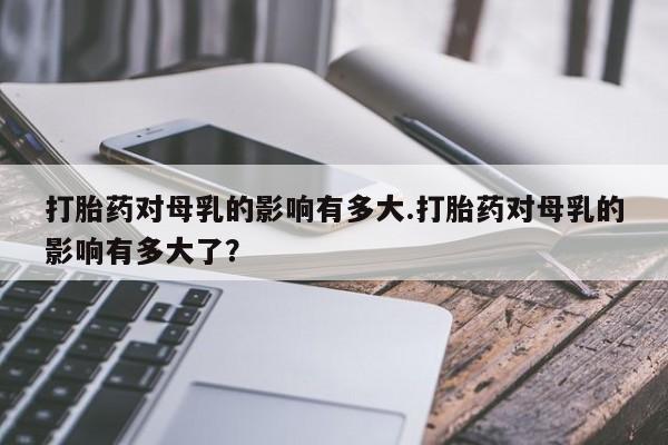 米非司酮片网上购买微信打胎药对母乳的影响有多大.打胎药对母乳的影响有多大了？