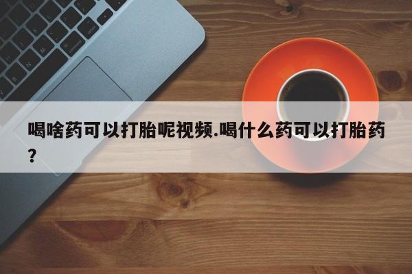 米非司酮片网上购买微信喝啥药可以打胎呢视频.喝什么药可以打胎药？