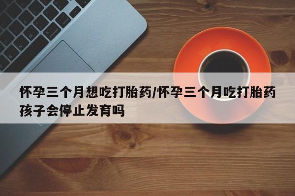 米非司酮片网上购买微信怀孕三个月想吃打胎药/怀孕三个月吃打胎药孩子会停止发育吗