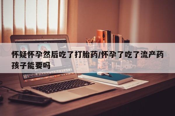 米非司酮片网上购买微信怀疑怀孕然后吃了打胎药/怀孕了吃了流产药孩子能要吗