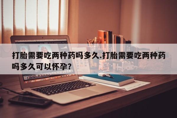 米非司酮片网上购买微信打胎需要吃两种药吗多久.打胎需要吃两种药吗多久可以怀孕？