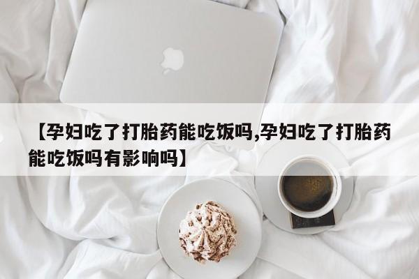 米非司酮片网上购买微信【孕妇吃了打胎药能吃饭吗,孕妇吃了打胎药能吃饭吗有影响吗】