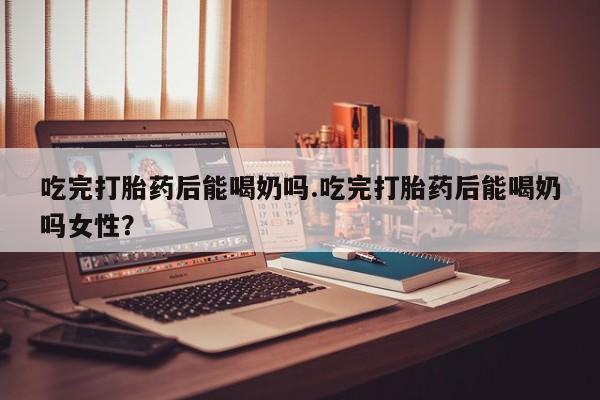 米非司酮片网上购买微信吃完打胎药后能喝奶吗.吃完打胎药后能喝奶吗女性？