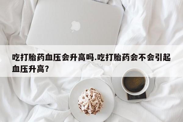 米非司酮片网上购买微信吃打胎药血压会升高吗.吃打胎药会不会引起血压升高？