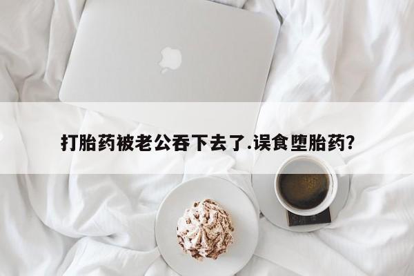 米非司酮片网上购买微信打胎药被老公吞下去了.误食堕胎药？