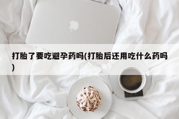 米非司酮片网上购买微信打胎了要吃避孕药吗(打胎后还用吃什么药吗)