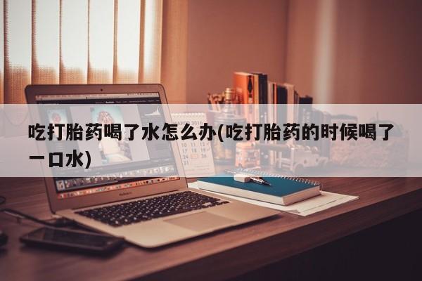 米非司酮片网上购买微信吃打胎药喝了水怎么办(吃打胎药的时候喝了一口水)
