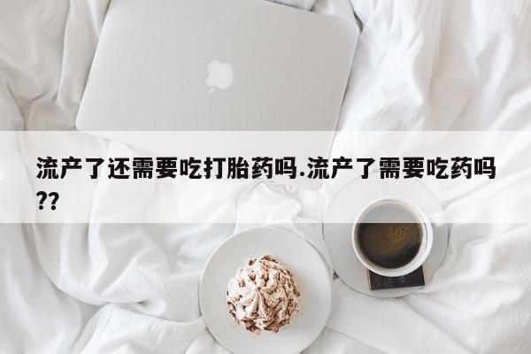 米非司酮片网上购买微信流产了还需要吃打胎药吗.流产了需要吃药吗?？