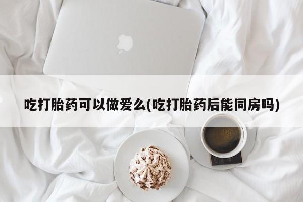 米非司酮片网上购买微信吃打胎药可以做爱么(吃打胎药后能同房吗)
