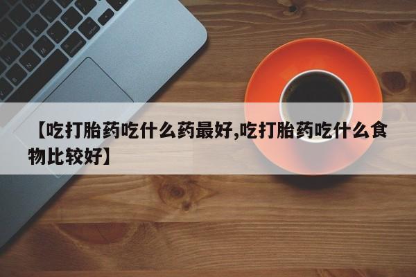 米非司酮片网上购买微信【吃打胎药吃什么药最好,吃打胎药吃什么食物比较好】