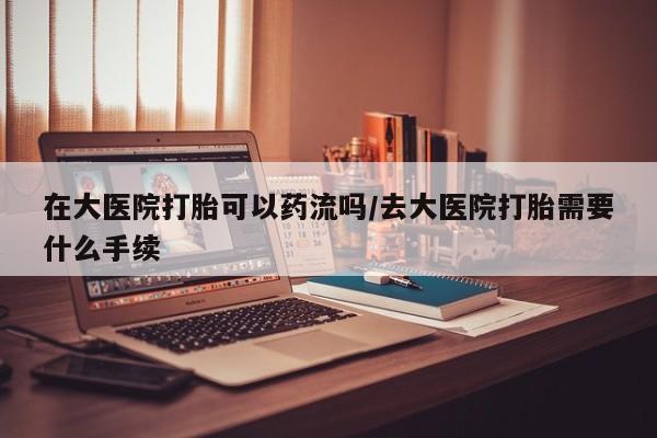 米非司酮片网上购买微信在大医院打胎可以药流吗/去大医院打胎需要什么手续