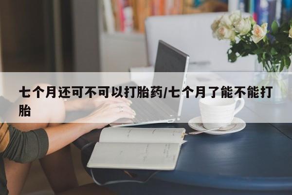米非司酮片网上购买微信七个月还可不可以打胎药/七个月了能不能打胎