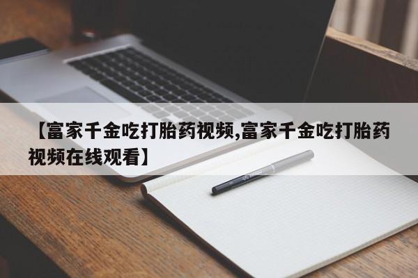 米非司酮片网上购买微信【富家千金吃打胎药视频,富家千金吃打胎药视频在线观看】