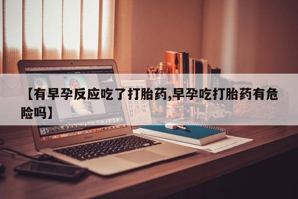 米非司酮片网上购买微信【有早孕反应吃了打胎药,早孕吃打胎药有危险吗】