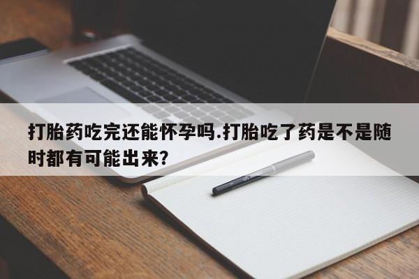 米非司酮片网上购买微信打胎药吃完还能怀孕吗.打胎吃了药是不是随时都有可能出来？