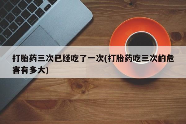米非司酮片网上购买微信打胎药三次已经吃了一次(打胎药吃三次的危害有多大)