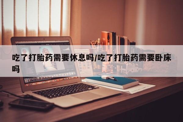 米非司酮片网上购买微信吃了打胎药需要休息吗/吃了打胎药需要卧床吗