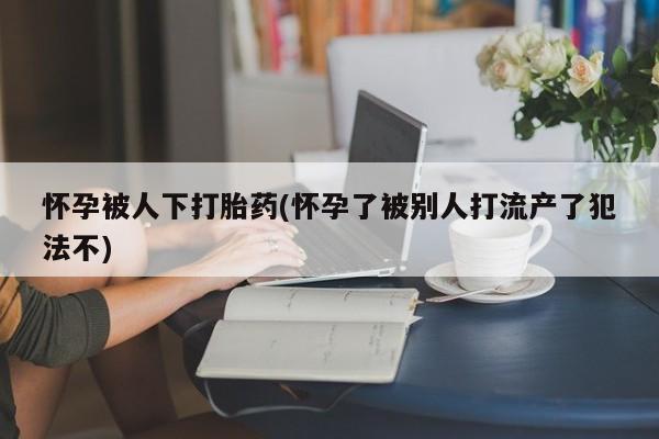 米非司酮片网上购买微信怀孕被人下打胎药(怀孕了被别人打流产了犯法不)