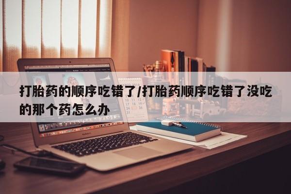 米非司酮片网上购买微信打胎药的顺序吃错了/打胎药顺序吃错了没吃的那个药怎么办