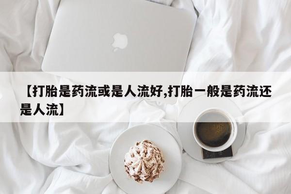米非司酮片网上购买微信【打胎是药流或是人流好,打胎一般是药流还是人流】