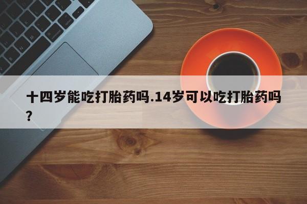 米非司酮片网上购买微信十四岁能吃打胎药吗.14岁可以吃打胎药吗？