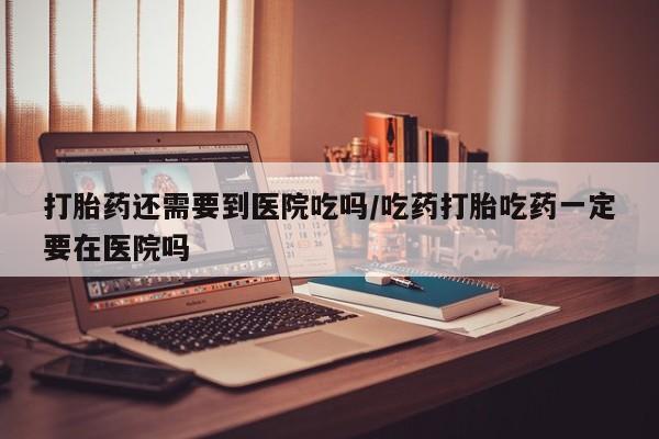 米非司酮片网上购买微信打胎药还需要到医院吃吗/吃药打胎吃药一定要在医院吗