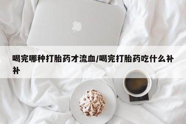 米非司酮片网上购买微信喝完哪种打胎药才流血/喝完打胎药吃什么补补