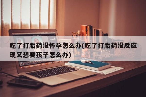 米非司酮片网上购买微信吃了打胎药没怀孕怎么办(吃了打胎药没反应现又想要孩子怎么办)