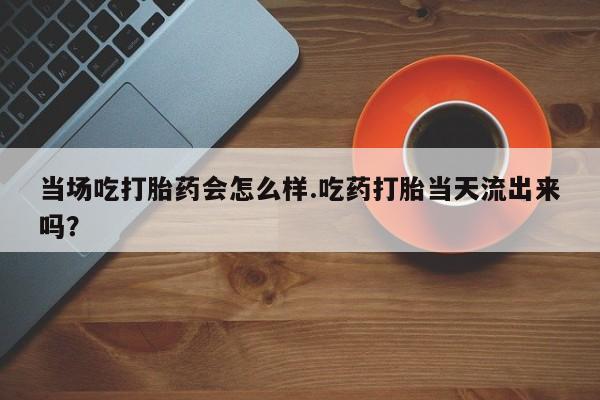 米非司酮片网上购买微信当场吃打胎药会怎么样.吃药打胎当天流出来吗？