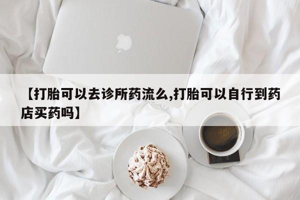 米非司酮片网上购买微信【打胎可以去诊所药流么,打胎可以自行到药店买药吗】