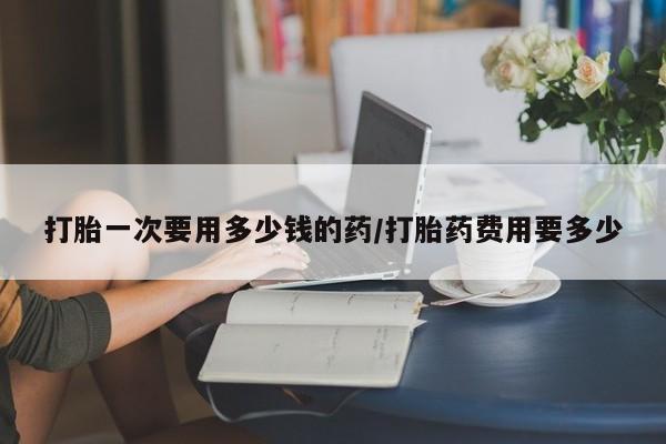 米非司酮片网上购买微信打胎一次要用多少钱的药/打胎药费用要多少