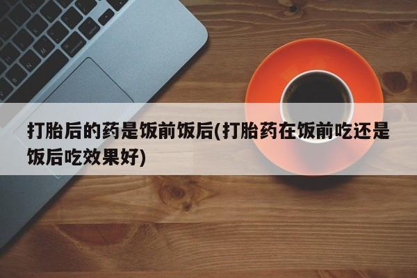 米非司酮片网上购买微信打胎后的药是饭前饭后(打胎药在饭前吃还是饭后吃效果好)