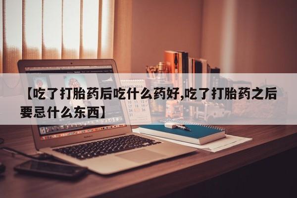 米非司酮片网上购买微信【吃了打胎药后吃什么药好,吃了打胎药之后要忌什么东西】