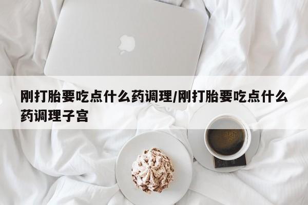 米非司酮片网上购买微信刚打胎要吃点什么药调理/刚打胎要吃点什么药调理子宫