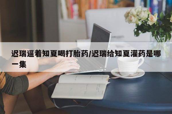米非司酮片网上购买微信迟瑞逼着知夏喝打胎药/迟瑞给知夏灌药是哪一集