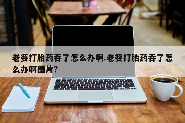 米非司酮片网上购买微信老婆打胎药吞了怎么办啊.老婆打胎药吞了怎么办啊图片？