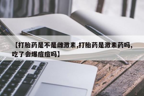 米非司酮片网上购买微信【打胎药是不是雌激素,打胎药是激素药吗,吃了会爆痘痘吗】