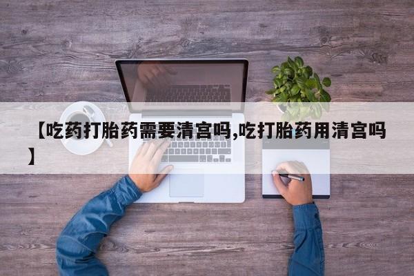 米非司酮片网上购买微信【吃药打胎药需要清宫吗,吃打胎药用清宫吗】